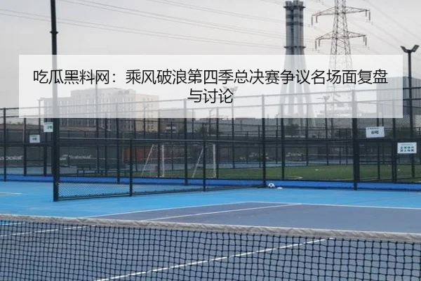 吃瓜黑料网：乘风破浪第四季总决赛争议名场面复盘与讨论