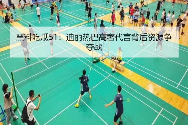 黑料吃瓜51：迪丽热巴高奢代言背后资源争夺战