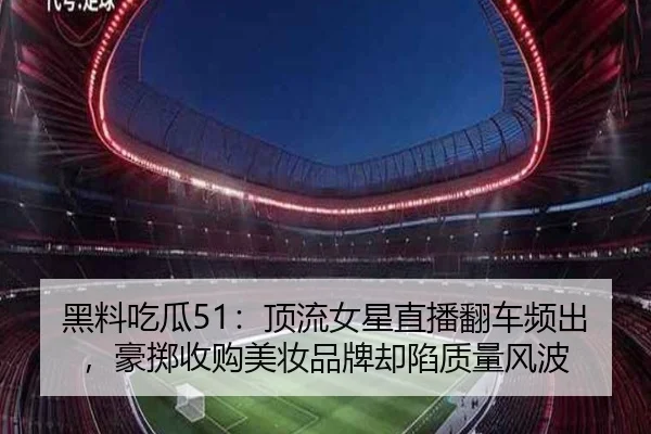 黑料吃瓜51：顶流女星直播翻车频出，豪掷收购美妆品牌却陷质量风波